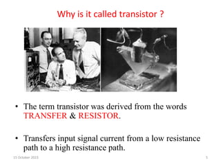 Why is it called transistor ?
• The term transistor was derived from the words
TRANSFER & RESISTOR.
• Transfers input signal current from a low resistance
path to a high resistance path.
15 October 2023 5
 