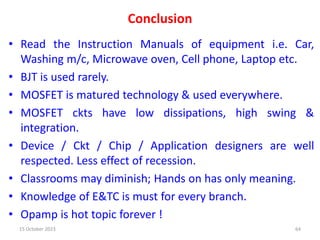 Conclusion
• Read the Instruction Manuals of equipment i.e. Car,
Washing m/c, Microwave oven, Cell phone, Laptop etc.
• BJT is used rarely.
• MOSFET is matured technology & used everywhere.
• MOSFET ckts have low dissipations, high swing &
integration.
• Device / Ckt / Chip / Application designers are well
respected. Less effect of recession.
• Classrooms may diminish; Hands on has only meaning.
• Knowledge of E&TC is must for every branch.
• Opamp is hot topic forever !
15 October 2023 64
 