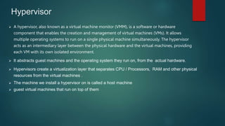 Hypervisor
 A hypervisor, also known as a virtual machine monitor (VMM), is a software or hardware
component that enables the creation and management of virtual machines (VMs). It allows
multiple operating systems to run on a single physical machine simultaneously. The hypervisor
acts as an intermediary layer between the physical hardware and the virtual machines, providing
each VM with its own isolated environment.
 It abstracts guest machines and the operating system they run on, from the actual hardware.
 Hypervisors create a virtualization layer that separates CPU / Processors, RAM and other physical
resources from the virtual machines .
 The machine we install a hypervisor on is called a host machine
 guest virtual machines that run on top of them
 