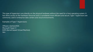 This type of hypervisor runs directly on the physical hardware without the need for a host operating system. It
has direct access to the hardware resources and is considered more efficient and secure. Type 1 hypervisors are
commonly used in enterprise data centers and cloud environments.
Examples of Type 1 Hypervisors:
VMware vSphere/ESXi
Microsoft Hyper-V
KVM (Kernel-based Virtual Machine)
Xen
 
