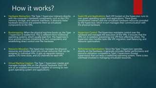 How it works?
 Hardware Abstraction: The Type 1 hypervisor interacts directly
with the computer's hardware components, such as the CPU,
memory, storage, and network interfaces. It abstracts these
hardware resources and presents them as virtualized
components to the VMs.
 Bootstrapping: When the physical machine boots up, the Type
1 hypervisor is loaded first. This is different from traditional
operating systems, which usually load first. The hypervisor's
boot process involves initializing its own components and
establishing direct control over the hardware.
 Resource Allocation: The hypervisor manages the physical
resources and divides them into virtual resources that can be
assigned to individual VMs. It sets up separate memory
spaces, CPU time slices, and I/O channels for each VM.
 Virtual Machine Creation: The Type 1 hypervisor creates and
manages multiple VMs on the physical hardware. Each VM
acts as an isolated environment, capable of running its own
guest operating system and applications.
 Guest OS and Applications: Each VM hosted on the hypervisor runs its
own guest operating system and applications. These guest
components interact with the virtualized hardware resources provided
by the hypervisor, which in turn manages their communication with
the physical hardware.
 Hypervisor Control: The hypervisor maintains control over the
hardware and manages the execution of the VMs. It ensures that the
VMs run in isolation, preventing one VM from affecting others. The
hypervisor also handles tasks like VM migration, load balancing, and
resource optimization.
 Performance Optimization: Since the Type 1 hypervisor operates
directly on the hardware, it generally provides better performance and
resource utilization compared to Type 2 hypervisors (hosted
hypervisors) that run atop a traditional operating system. There is less
overhead involved in managing virtualized resources.
 