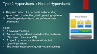 Type 2 Hypervisors / Hosted Hypervisors
 They run on top of a conventional operating
system and monitor the guest operating systems
 hosted hypervisors have one software layer
underneath
It has:
1. A physical machine
2. An operating system installed on the hardware
(Windows, Linux, macOS)
3. A type 2 hypervisor software within that
operating system
4. The actual instances of guest virtual machines
 