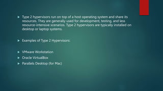  Type 2 hypervisors run on top of a host operating system and share its
resources. They are generally used for development, testing, and less
resource-intensive scenarios. Type 2 hypervisors are typically installed on
desktop or laptop systems.
 Examples of Type 2 Hypervisors:
 VMware Workstation
 Oracle VirtualBox
 Parallels Desktop (for Mac)
 