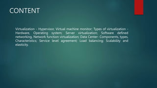 CONTENT
Virtualization - Hypervisor, Virtual machine monitor; Types of virtualization -
Hardware, Operating system; Server virtualization; Software defined
networking, Network function virtualization; Data Center- Components, types,
Characteristics; Service level agreement; Load balancing; Scalability and
elasticity.
 