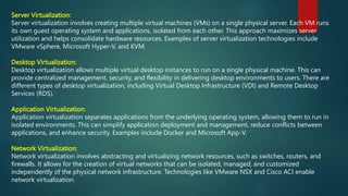 Server Virtualization:
Server virtualization involves creating multiple virtual machines (VMs) on a single physical server. Each VM runs
its own guest operating system and applications, isolated from each other. This approach maximizes server
utilization and helps consolidate hardware resources. Examples of server virtualization technologies include
VMware vSphere, Microsoft Hyper-V, and KVM.
Desktop Virtualization:
Desktop virtualization allows multiple virtual desktop instances to run on a single physical machine. This can
provide centralized management, security, and flexibility in delivering desktop environments to users. There are
different types of desktop virtualization, including Virtual Desktop Infrastructure (VDI) and Remote Desktop
Services (RDS).
Application Virtualization:
Application virtualization separates applications from the underlying operating system, allowing them to run in
isolated environments. This can simplify application deployment and management, reduce conflicts between
applications, and enhance security. Examples include Docker and Microsoft App-V.
Network Virtualization:
Network virtualization involves abstracting and virtualizing network resources, such as switches, routers, and
firewalls. It allows for the creation of virtual networks that can be isolated, managed, and customized
independently of the physical network infrastructure. Technologies like VMware NSX and Cisco ACI enable
network virtualization.
 