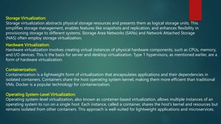 Hardware Virtualization:
Hardware virtualization involves creating virtual instances of physical hardware components, such as CPUs, memory,
and I/O devices. This is the basis for server and desktop virtualization. Type 1 hypervisors, as mentioned earlier, are a
form of hardware virtualization.
Containerization:
Containerization is a lightweight form of virtualization that encapsulates applications and their dependencies in
isolated containers. Containers share the host operating system kernel, making them more efficient than traditional
VMs. Docker is a popular technology for containerization.
Operating System-Level Virtualization:
Operating system-level virtualization, also known as container-based virtualization, allows multiple instances of an
operating system to run on a single host. Each instance, called a container, shares the host's kernel and resources but
remains isolated from other containers. This approach is well-suited for lightweight applications and microservices.
Storage Virtualization:
Storage virtualization abstracts physical storage resources and presents them as logical storage units. This
simplifies storage management, enables features like snapshots and replication, and enhances flexibility in
provisioning storage to different systems. Storage Area Networks (SANs) and Network Attached Storage
(NAS) often employ storage virtualization.
 