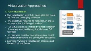 VirtualizationApproaches
1. Full Virtualization
 The virtualization layer fully decouples the guest
OS from the underlying hardware
 The guest OS requires no modification and is
not aware that it is being virtualized
 Full virtualization is enabled by direct execution
of user requests and binary translation of OS
requests
 no hardware assist or operating system assist
to virtualize sensitive and privileged instructions
 Example: VMware’s virtualization products and
Microsoft Virtual Server
 