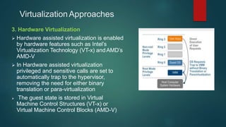 VirtualizationApproaches
3. Hardware Virtualization
 Hardware assisted virtualization is enabled
by hardware features such as Intel’s
Virtualization Technology (VT-x) andAMD’s
AMD-V
 In Hardware assisted virtualization
privileged and sensitive calls are set to
automatically trap to the hypervisor,
removing the need for either binary
translation or para-virtualization
 The guest state is stored in Virtual
Machine Control Structures (VT-x) or
Virtual Machine Control Blocks (AMD-V)
 