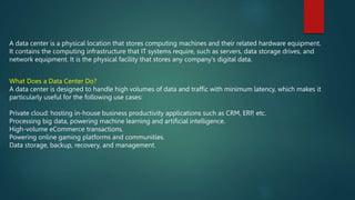A data center is a physical location that stores computing machines and their related hardware equipment.
It contains the computing infrastructure that IT systems require, such as servers, data storage drives, and
network equipment. It is the physical facility that stores any company's digital data.
What Does a Data Center Do?
A data center is designed to handle high volumes of data and traffic with minimum latency, which makes it
particularly useful for the following use cases:
Private cloud: hosting in-house business productivity applications such as CRM, ERP, etc.
Processing big data, powering machine learning and artificial intelligence.
High-volume eCommerce transactions.
Powering online gaming platforms and communities.
Data storage, backup, recovery, and management.
 