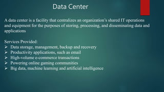 A data center is a facility that centralizes an organization’s shared IT operations
and equipment for the purposes of storing, processing, and disseminating data and
applications
Services Provided:
 Data storage, management, backup and recovery
 Productivity applications, such as email
 High-volume e-commerce transactions
 Powering online gaming communities
 Big data, machine learning and artificial intelligence
Data Center
 