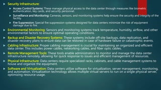  Security Infrastructure:
 Access Control Systems: These manage physical access to the data center through measures like biometric
authentication, key cards, and security personnel.
 Surveillance and Monitoring: Cameras, sensors, and monitoring systems help ensure the security and integrity of the
facility.
 Fire Suppression: Special fire suppression systems designed for data centers minimize the risk of equipment
damage due to fire.
 Environmental Monitoring: Sensors and monitoring systems track temperature, humidity, airflow, and other
environmental factors to ensure optimal operating conditions.
 Backup and Disaster Recovery Systems: These systems include off-site backups, data replication, and
disaster recovery plans to ensure data can be restored in case of hardware failure or catastrophic events.
 Cabling Infrastructure: Proper cabling management is crucial for maintaining an organized and efficient
data center. This includes power cables, networking cables, and fiber optic cables.
 Remote Management Tools: These tools enable administrators to monitor and manage the data center
infrastructure remotely, allowing for quick response to issues and efficient management of resources.
 Physical Infrastructure: Data centers require specialized racks, cabinets, and cable management systems to
house and organize the equipment.
 Software and Virtualization: Data centers utilize software for virtualization, server management, monitoring,
and automation. Virtualization technology allows multiple virtual servers to run on a single physical server,
optimizing resource usage.
 