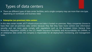 Types of data centers
 There are different types of data center facilities, and a single company may use more than one type,
depending on workloads and business need.
 Enterprise (on-premises) data centers
In this data center model, all IT infrastructure and data is hosted on-premises. Many companies choose to
have their own on-premises data centers because they feel they have more control over information
security, and can more easily comply with regulations such as the European Union General Data
Protection Regulation (GDPR) or the U.S. Health Insurance Portability and Accountability Act (HIPAA). In
an enterprise data center, the company is responsible for all deployment, monitoring, and management
tasks.
 