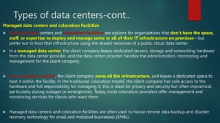Types of data centers-cont..
Managed data centers and colocation Facilities
 Managed data centers and colocation facilities are options for organizations that don’t have the space,
staff, or expertise to deploy and manage some or all of their IT infrastructure on premises—but
prefer not to host that infrastructure using the shared resources of a public cloud data center.
 In a managed data center, the client company leases dedicated servers, storage and networking hardware
from the data center provider, and the data center provider handles the administration, monitoring and
management for the client company.
 In a colocation facility, the client company owns all the infrastructure, and leases a dedicated space to
host it within the facility. In the traditional colocation model, the client company has sole access to the
hardware and full responsibility for managing it; this is ideal for privacy and security but often impractical,
particularly during outages or emergencies. Today, most colocation providers offer management and
monitoring services for clients who want them.
 Managed data centers and colocation facilities are often used to house remote data backup and disaster
recovery technology for small and midsized businesses (SMBs).
 