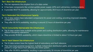 Tier I: Basic Site Infrastructure
 This tier represents the simplest form of a data center.
 It has basic components like uninterruptible power supply (UPS) and rudimentary cooling systems.
 It provides 99.671% availability, allowing for approximately 28.8 hours of downtime per year.
Tier II: Redundant Site Infrastructure Capacity
 Tier II data centers have redundant components for power and cooling, providing improved reliability
compared to Tier I.
 They offer 99.741% availability, resulting in around 22 hours of downtime per year.
Tier III: Concurrently Maintainable Site Infrastructure
 Tier III data centers have multiple active power and cooling distribution paths, allowing for maintenance
without disrupting operations.
 They provide 99.982% availability, which means downtime is limited to about 1.6 hours per year.
Tier IV: Fault-Tolerant Site Infrastructure
 Tier IV data centers have the highest level of redundancy and fault tolerance.
 They have dual-powered equipment, multiple independent distribution paths, and compartmentalization to
prevent a single failure from affecting the entire system.
 They offer 99.995% availability, resulting in approximately 26 minutes of downtime per year.
 