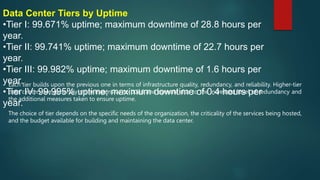 Data Center Tiers by Uptime
•Tier I: 99.671% uptime; maximum downtime of 28.8 hours per
year.
•Tier II: 99.741% uptime; maximum downtime of 22.7 hours per
year.
•Tier III: 99.982% uptime; maximum downtime of 1.6 hours per
year.
•Tier IV: 99.995% uptime; maximum downtime of 0.4 hours per
year.
Each tier builds upon the previous one in terms of infrastructure quality, redundancy, and reliability. Higher-tier
data centers are generally more expensive to build and operate due to the increased level of redundancy and
the additional measures taken to ensure uptime.
The choice of tier depends on the specific needs of the organization, the criticality of the services being hosted,
and the budget available for building and maintaining the data center.
 