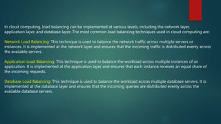In cloud computing, load balancing can be implemented at various levels, including the network layer,
application layer, and database layer. The most common load balancing techniques used in cloud computing are:
Network Load Balancing: This technique is used to balance the network traffic across multiple servers or
instances. It is implemented at the network layer and ensures that the incoming traffic is distributed evenly across
the available servers.
Application Load Balancing: This technique is used to balance the workload across multiple instances of an
application. It is implemented at the application layer and ensures that each instance receives an equal share of
the incoming requests.
Database Load Balancing: This technique is used to balance the workload across multiple database servers. It is
implemented at the database layer and ensures that the incoming queries are distributed evenly across the
available database servers.
 