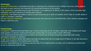 Advantages:
Improved Performance: Load balancing helps to distribute the workload across multiple resources, which reduces
the load on each resource and improves the overall performance of the system.
High Availability: Load balancing ensures that there is no single point of failure in the system, which provides high
availability and fault tolerance to handle server failures.
Scalability: Load balancing makes it easier to scale resources up or down as needed, which helps to handle spikes in
traffic or changes in demand.
Efficient Resource Utilization: Load balancing ensures that resources are used efficiently, which reduces wastage and
helps to optimize costs.
Disadvantages:
Complexity: Implementing load balancing in cloud computing can be complex, especially when dealing with large-
scale systems. It requires careful planning and configuration to ensure that it works effectively.
Cost: Implementing load balancing can add to the overall cost of cloud computing, especially when using
specialized hardware or software.
Single Point of Failure: While load balancing helps to reduce the risk of a single point of failure, it can also become a
single point of failure if not implemented correctly.
Security: Load balancing can introduce security risks if not implemented correctly, such as allowing unauthorized
access or exposing sensitive data.
 