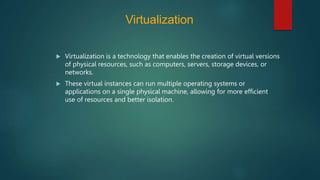 Virtualization
 Virtualization is a technology that enables the creation of virtual versions
of physical resources, such as computers, servers, storage devices, or
networks.
 These virtual instances can run multiple operating systems or
applications on a single physical machine, allowing for more efficient
use of resources and better isolation.
 