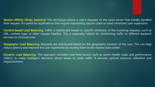 Session Affinity (Sticky Sessions): This technique directs a user's requests to the same server that initially handled
their request. It's useful for applications that require maintaining session state or need consistent user experience.
Content-based Load Balancing: Traffic is distributed based on specific attributes of the incoming requests, such as
URL, content type, or other request headers. This is especially helpful for distributing traffic to different backend
services or microservices.
Geographic Load Balancing: Requests are distributed based on the geographic location of the user. This can help
reduce latency and improve the user experience by routing them to the nearest data center.
Dynamic Load Balancing: This approach considers real-time factors such as server health, load, and performance
metrics to make intelligent decisions about where to route traffic. It ensures optimal resource utilization and
responsiveness.
 