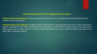 Load balancing solutions can be categorized into two types –
Software-based load balancers: Software-based load balancers run on standard hardware (desktop, PC) and
standard operating systems.
Hardware-based load balancers: Hardware-based load balancers are dedicated boxes that contain application-
specific integrated circuits (ASICs) optimized for a particular use. ASICs allow network traffic to be promoted at
high speeds and are often used for transport-level load balancing because hardware-based load balancing is
faster than a software solution.
 