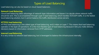Types of Load Balancing
Load balancing can also be based on cloud-based balancers.
Network Load Balancing
Cloud load balancing takes advantage of network layer information and leaves it to decide where network traffic
should be sent. This is accomplished through Layer 4 load balancing, which handles TCP/UDP traffic. It is the fastest
local balancing solution, but it cannot balance the traffic distribution across servers.
HTTP(S) load balancing
HTTP(s) load balancing is the oldest type of load balancing, and it relies on Layer 7. This means that load balancing
operates in the layer of operations. It is the most flexible type of load balancing because it lets you make delivery
decisions based on information retrieved from HTTP addresses.
Internal Load Balancing
It is very similar to network load balancing, but is leveraged to balance the infrastructure internally.
 