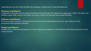 Load balancers can be further divided into hardware, software and virtual load balancers.
Hardware Load Balancer
It depends on the base and the physical hardware that distributes the network and application traffic. The device can
handle a large traffic volume, but these come with a hefty price tag and have limited flexibility.
Software Load Balancer
It can be an open source or commercial form and must be installed before it can be used. These are more
economical than hardware solutions.
Virtual Load Balancer
It differs from a software load balancer in that it deploys the software to the hardware load-balancing device on the
virtual machine.
 