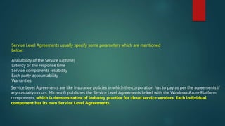 Service Level Agreements usually specify some parameters which are mentioned
below:
Availability of the Service (uptime)
Latency or the response time
Service components reliability
Each party accountability
Warranties
Service Level Agreements are like insurance policies in which the corporation has to pay as per the agreements if
any casualty occurs. Microsoft publishes the Service Level Agreements linked with the Windows Azure Platform
components, which is demonstrative of industry practice for cloud service vendors. Each individual
component has its own Service Level Agreements.
 