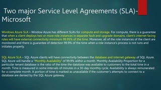 Two major Service Level Agreements (SLA)-
Microsoft
Windows Azure SLA – Window Azure has different SLA’s for compute and storage. For compute, there is a guarantee
that when a client deploys two or more role instances in separate fault and upgrade domains, client’s internet facing
roles will have external connectivity minimum 99.95% of the time. Moreover, all of the role instances of the client are
monitored and there is guarantee of detection 99.9% of the time when a role instance’s process is not runs and
initiates properly.
SQL Azure SLA – SQL Azure clients will have connectivity between the database and internet gateway of SQL Azure.
SQL Azure will handle a “Monthly Availability” of 99.9% within a month. Monthly Availability Proportion for a
particular tenant database is the ratio of the time the database was available to customers to the total time in a
month. Time is measured in some intervals of minutes in a 30-day monthly cycle. Availability is always remunerated
for a complete month. A portion of time is marked as unavailable if the customer’s attempts to connect to a
database are denied by the SQL Azure gateway.
 
