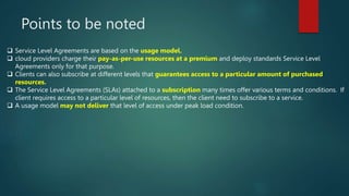 Points to be noted
 Service Level Agreements are based on the usage model.
 cloud providers charge their pay-as-per-use resources at a premium and deploy standards Service Level
Agreements only for that purpose.
 Clients can also subscribe at different levels that guarantees access to a particular amount of purchased
resources.
 The Service Level Agreements (SLAs) attached to a subscription many times offer various terms and conditions. If
client requires access to a particular level of resources, then the client need to subscribe to a service.
 A usage model may not deliver that level of access under peak load condition.
 