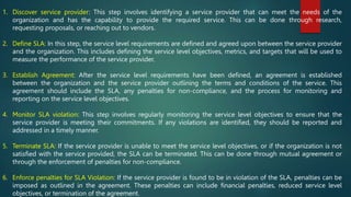 1. Discover service provider: This step involves identifying a service provider that can meet the needs of the
organization and has the capability to provide the required service. This can be done through research,
requesting proposals, or reaching out to vendors.
2. Define SLA: In this step, the service level requirements are defined and agreed upon between the service provider
and the organization. This includes defining the service level objectives, metrics, and targets that will be used to
measure the performance of the service provider.
3. Establish Agreement: After the service level requirements have been defined, an agreement is established
between the organization and the service provider outlining the terms and conditions of the service. This
agreement should include the SLA, any penalties for non-compliance, and the process for monitoring and
reporting on the service level objectives.
4. Monitor SLA violation: This step involves regularly monitoring the service level objectives to ensure that the
service provider is meeting their commitments. If any violations are identified, they should be reported and
addressed in a timely manner.
5. Terminate SLA: If the service provider is unable to meet the service level objectives, or if the organization is not
satisfied with the service provided, the SLA can be terminated. This can be done through mutual agreement or
through the enforcement of penalties for non-compliance.
6. Enforce penalties for SLA Violation: If the service provider is found to be in violation of the SLA, penalties can be
imposed as outlined in the agreement. These penalties can include financial penalties, reduced service level
objectives, or termination of the agreement.
 