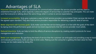 Advantages of SLA
Improved communication: A better framework for communication between the service provider and the client is
established through SLAs, which explicitly outline the degree of service that a customer may anticipate. This can make
sure that everyone is talking about the same things when it comes to service expectations.
Increased accountability: SLAs give customers a way to hold service providers accountable if their services fall short of
the agreed-upon standard. They also hold service providers responsible for delivering a specific level of service.
Better alignment with business goals: SLAs make sure that the service being given is in line with the goals of the client
by laying down the performance goals and service level requirements that the service provider must satisfy.
Reduced downtime: SLAs can help to limit the effects of service disruptions by creating explicit protocols for issue
management and resolution.
Better cost management: By specifying the level of service that the customer can anticipate and providing a way to track
and evaluate performance, SLAs can help to limit costs. Making sure the consumer is getting the best value for their
money can be made easier by doing this.
 