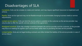 Disadvantages of SLA
Complexity: SLAs can be complex to create and maintain, and may require significant resources to implement and
enforce.
Rigidity: SLAs can be rigid and may not be flexible enough to accommodate changing business needs or service
requirements.
Limited service options: SLAs can limit the service options available to the customer, as the service provider may
only be able to offer the specific services outlined in the agreement.
Misaligned incentives: SLAs may misalign incentives between the service provider and the customer, as the provider
may focus on meeting the agreed-upon service levels rather than on providing the best service possible.
Limited liability: SLAs are not legal binding contracts and often limited the liability of the service provider in case of
service failure.
 