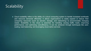 Scalability
 Cloud scalability refers to the ability of a cloud computing system to handle increased workloads
and resource demands efficiently. It allows organizations to easily expand or reduce their
computing resources (such as servers, storage, and networking) to accommodate changing
needs. Scalability in the cloud is essential for handling varying traffic loads, improving
performance, and optimizing cost-efficiency. It can be achieved through techniques like auto-
scaling, load balancing, and leveraging cloud-native services
 