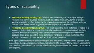 Types of scalability
 Vertical Scalability (Scaling Up): This involves increasing the capacity of a single
resource in a server or virtual machine, such as adding more CPU, RAM, or storage.
Vertical scalability is often limited by the physical constraints of the hardware and may
reach a point where further upgrades become impractical or expensive.
 Horizontal Scalability (Scaling Out): This involves adding more instances or nodes to a
system to distribute the workload. It is typically used in cloud computing and distributed
systems. Horizontal scalability offers better potential for handling increased demand
because it can grow by adding more commodity hardware or virtual machines. This
approach is commonly used for web applications and services.
Both types of scalability have their advantages and limitations, and the choice between them
depends on the specific requirements and constraints of a system. Many modern applications
combine both vertical and horizontal scalability strategies to achieve the desired performance
and capacity.
 