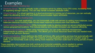 Examples
 Vertical Scalability (Scaling Up):
 Database Server: You can vertically scale a database server by adding more CPU cores, increasing RAM,
or upgrading storage capacity. This can help handle increased database traffic.
 Virtual Machine: If a virtual machine in a cloud environment is running out of resources, you can vertically
scale it by allocating more CPU and RAM to accommodate higher workloads.
 Horizontal Scalability (Scaling Out):
 Web Servers: In a web application, you can horizontally scale web servers by adding more instances. Load
balancers distribute incoming traffic across these instances to ensure even load distribution.
 Content Delivery Network (CDN): CDNs horizontally scale by placing content on servers distributed across
various geographical locations. This reduces latency and handles increased user requests efficiently.
 Microservices Architecture: When using microservices, you can scale individual microservices
independently by adding more instances. This allows you to focus resources where they are needed most,
based on the service's demand.
 Elastic Auto-Scaling: Cloud platforms like AWS and Azure offer auto-scaling services that automatically add
or remove instances based on traffic. For instance, if a web application experiences a sudden surge in
traffic, it can horizontally scale out by adding more instances, and then scale back in during periods of lower
demand.
These examples demonstrate how both vertical and horizontal scalability can be applied to various
components of an IT infrastructure to ensure optimal performance and resource management.
 