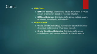Cont..  IBM Cloud:
 IBM Auto-Scaling: Automatically adjusts the number of virtual
servers or containers based on resource utilization.
 IBM Load Balancer: Distributes traffic across multiple servers
or services for scalability and reliability.
 Oracle Cloud:
 Oracle Cloud Autoscaling: Automatically adjusts the number
of compute instances in a virtual cloud network.
 Oracle Cloud Load Balancing: Distributes traffic across
multiple instances to ensure scalability and fault tolerance.
 
