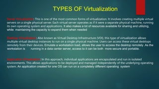 TYPES OF Virtualization
Server Virtualization: This is one of the most common forms of virtualization. It involves creating multiple virtual
servers on a single physical server. Each virtual server operates as if it were a separate physical machine, running
its own operating system and applications. It also makes a lot of resources available for sharing and utilizing,
while maintaining the capacity to expand them when needed
Desktop Virtualization: Also known as Virtual Desktop Infrastructure (VDI), this type of virtualization allows
multiple virtual desktop instances to run on a single physical machine. Users can access these virtual desktops
remotely from their devices. Emulate a workstation load, allows the user to access the desktop remotely .As the
workstation is running in a data center server, access to it can be both more secure and portable.
Application Virtualization: In this approach, individual applications are encapsulated and run in isolated
environments. This allows applications to be deployed and managed independently of the underlying operating
system. An application created for one OS can run on a completely different operating system
 