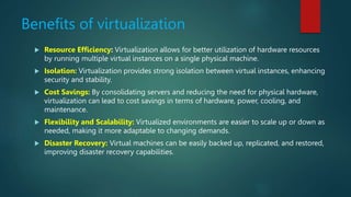 Benefits of virtualization
 Resource Efficiency: Virtualization allows for better utilization of hardware resources
by running multiple virtual instances on a single physical machine.
 Isolation: Virtualization provides strong isolation between virtual instances, enhancing
security and stability.
 Cost Savings: By consolidating servers and reducing the need for physical hardware,
virtualization can lead to cost savings in terms of hardware, power, cooling, and
maintenance.
 Flexibility and Scalability: Virtualized environments are easier to scale up or down as
needed, making it more adaptable to changing demands.
 Disaster Recovery: Virtual machines can be easily backed up, replicated, and restored,
improving disaster recovery capabilities.
 