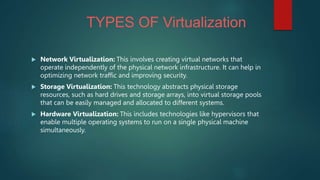 TYPES OF Virtualization
 Network Virtualization: This involves creating virtual networks that
operate independently of the physical network infrastructure. It can help in
optimizing network traffic and improving security.
 Storage Virtualization: This technology abstracts physical storage
resources, such as hard drives and storage arrays, into virtual storage pools
that can be easily managed and allocated to different systems.
 Hardware Virtualization: This includes technologies like hypervisors that
enable multiple operating systems to run on a single physical machine
simultaneously.
 