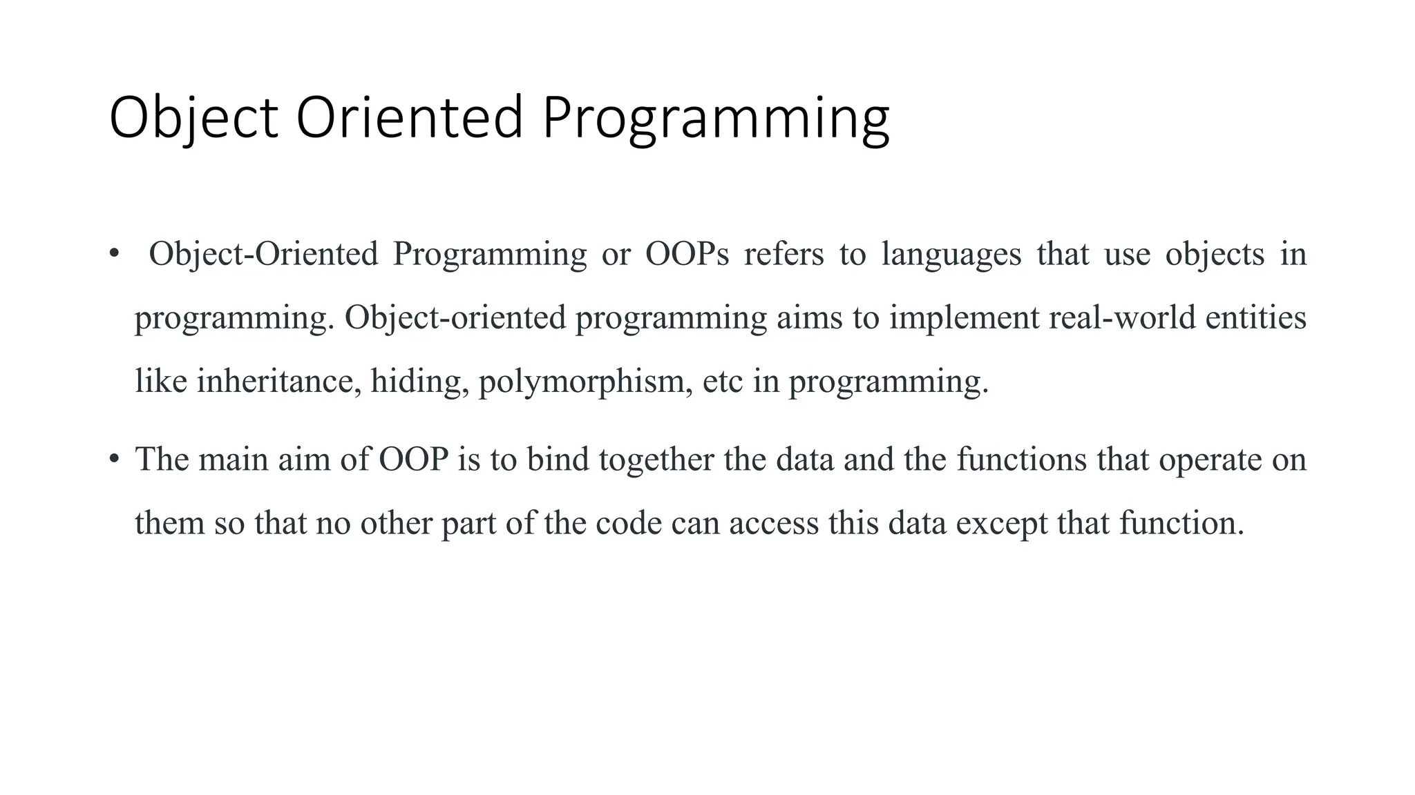 Object Oriented Programming
• Object-Oriented Programming or OOPs refers to languages that use objects in
programming. Object-oriented programming aims to implement real-world entities
like inheritance, hiding, polymorphism, etc in programming.
• The main aim of OOP is to bind together the data and the functions that operate on
them so that no other part of the code can access this data except that function.
 