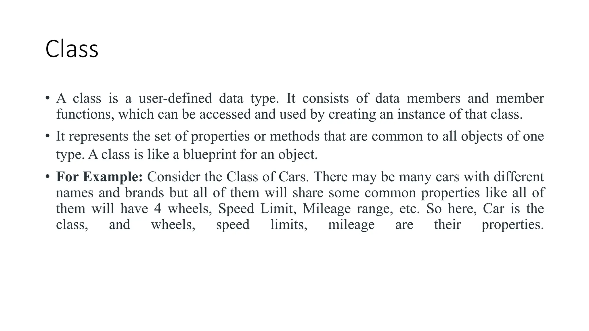 Class
• A class is a user-defined data type. It consists of data members and member
functions, which can be accessed and used by creating an instance of that class.
• It represents the set of properties or methods that are common to all objects of one
type. A class is like a blueprint for an object.
• For Example: Consider the Class of Cars. There may be many cars with different
names and brands but all of them will share some common properties like all of
them will have 4 wheels, Speed Limit, Mileage range, etc. So here, Car is the
class, and wheels, speed limits, mileage are their properties.
 