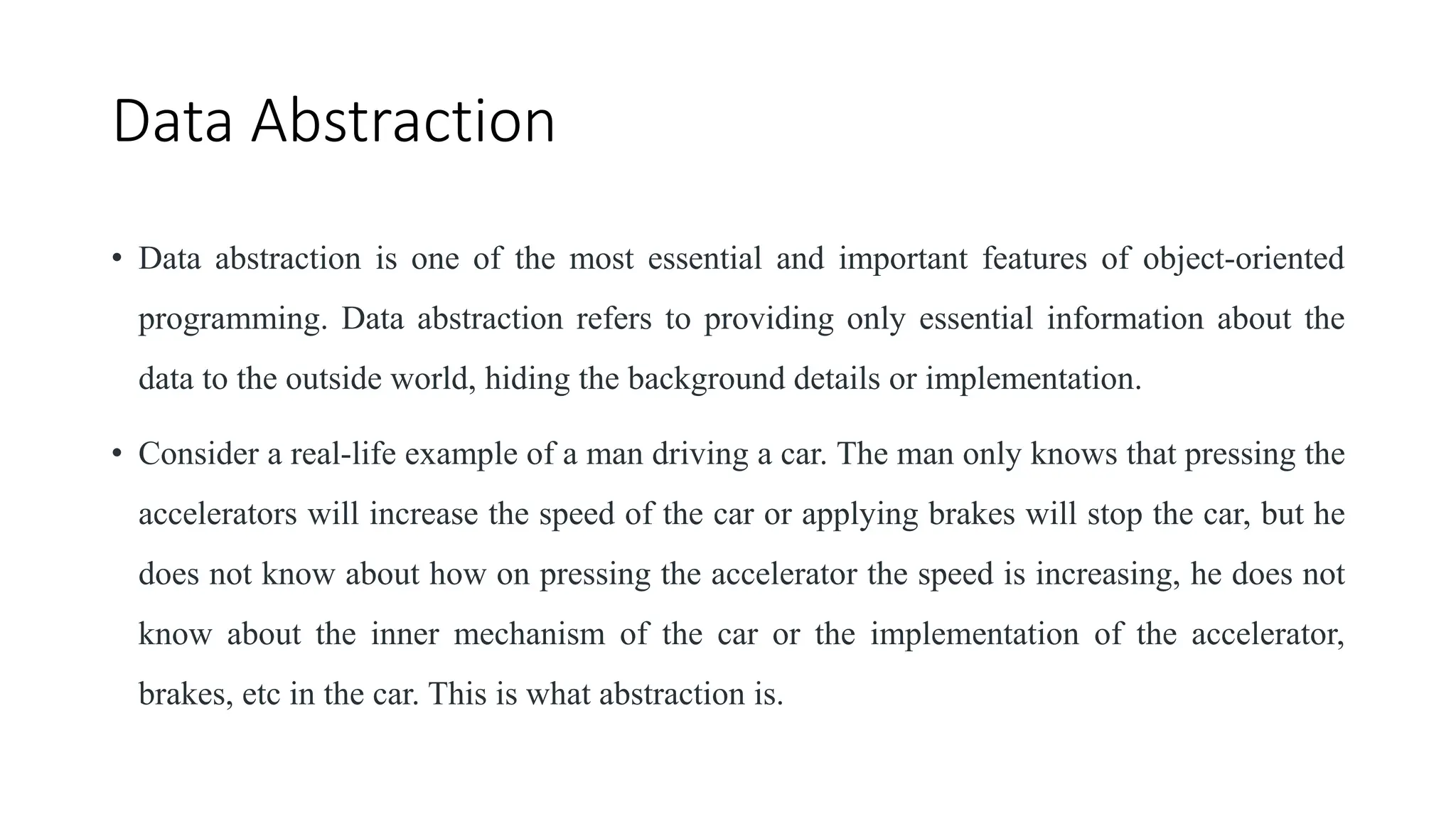 Data Abstraction
• Data abstraction is one of the most essential and important features of object-oriented
programming. Data abstraction refers to providing only essential information about the
data to the outside world, hiding the background details or implementation.
• Consider a real-life example of a man driving a car. The man only knows that pressing the
accelerators will increase the speed of the car or applying brakes will stop the car, but he
does not know about how on pressing the accelerator the speed is increasing, he does not
know about the inner mechanism of the car or the implementation of the accelerator,
brakes, etc in the car. This is what abstraction is.
 