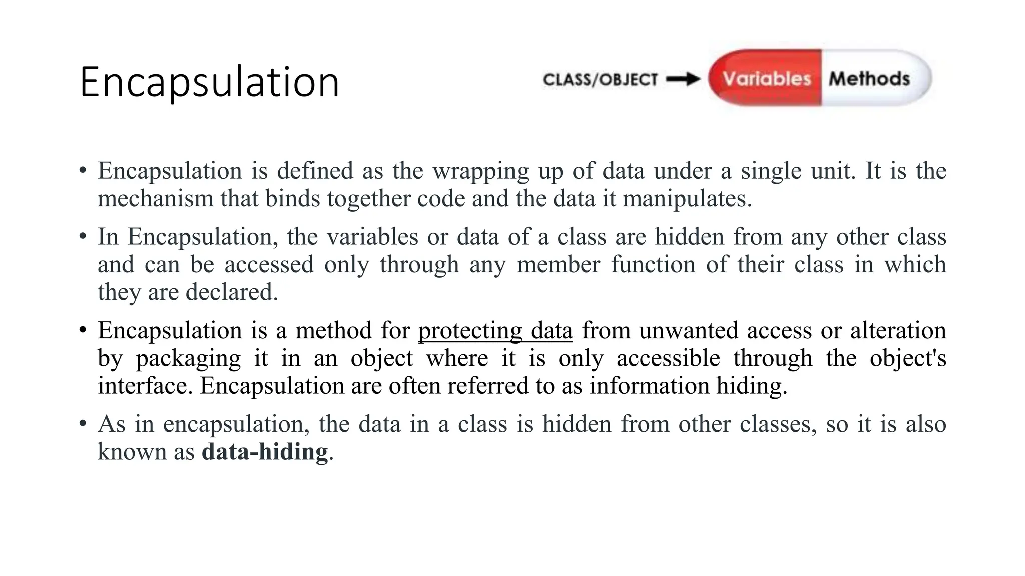 Encapsulation
• Encapsulation is defined as the wrapping up of data under a single unit. It is the
mechanism that binds together code and the data it manipulates.
• In Encapsulation, the variables or data of a class are hidden from any other class
and can be accessed only through any member function of their class in which
they are declared.
• Encapsulation is a method for protecting data from unwanted access or alteration
by packaging it in an object where it is only accessible through the object's
interface. Encapsulation are often referred to as information hiding.
• As in encapsulation, the data in a class is hidden from other classes, so it is also
known as data-hiding.
 