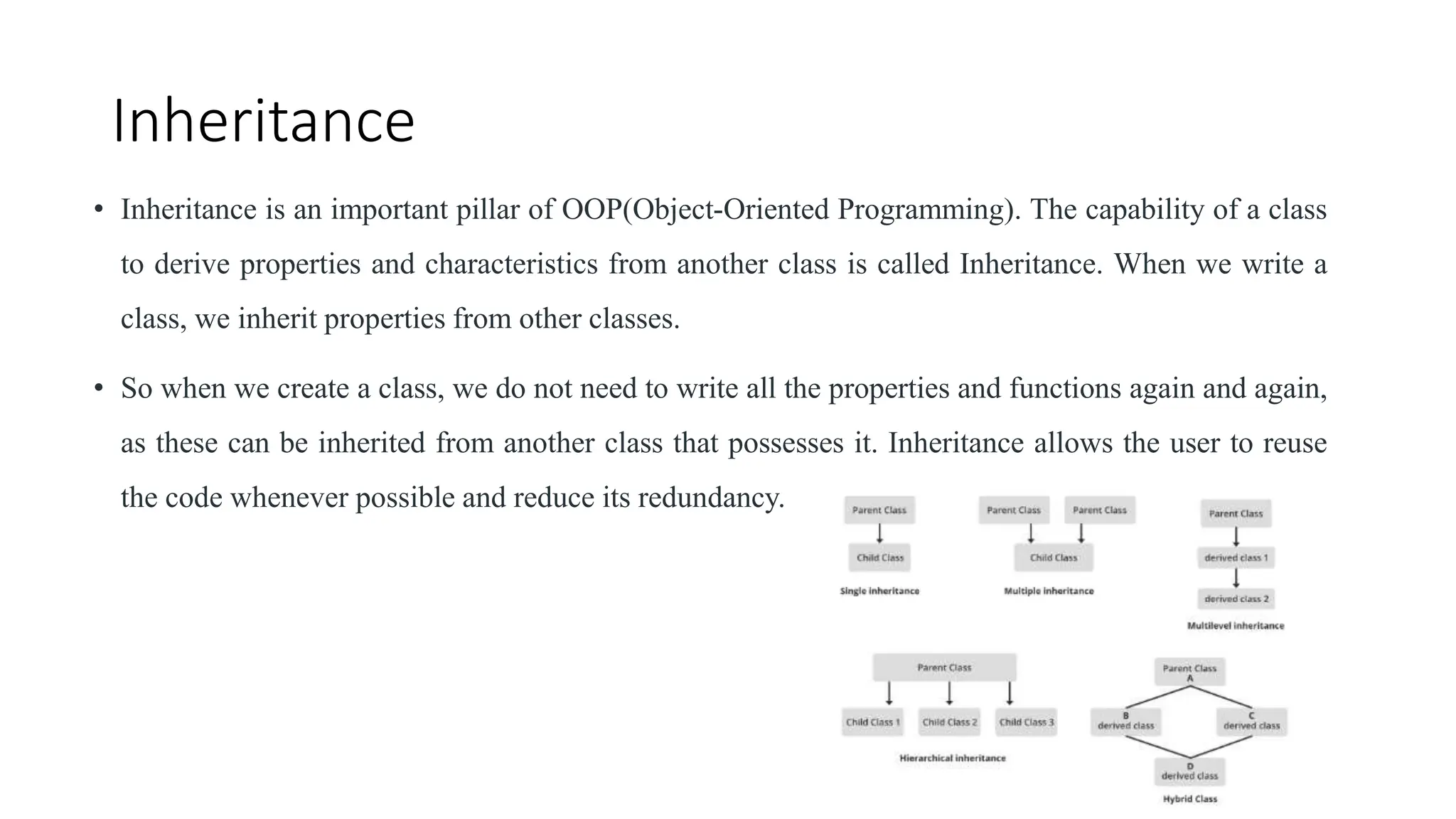 Inheritance
• Inheritance is an important pillar of OOP(Object-Oriented Programming). The capability of a class
to derive properties and characteristics from another class is called Inheritance. When we write a
class, we inherit properties from other classes.
• So when we create a class, we do not need to write all the properties and functions again and again,
as these can be inherited from another class that possesses it. Inheritance allows the user to reuse
the code whenever possible and reduce its redundancy.
 