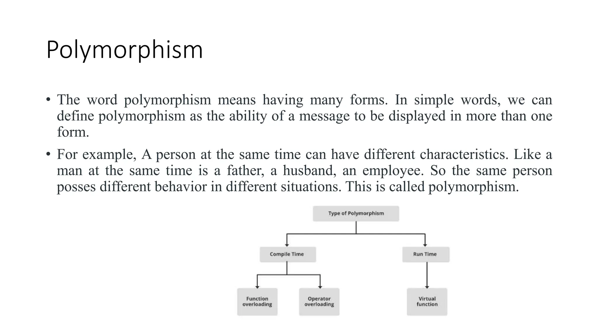 Polymorphism
• The word polymorphism means having many forms. In simple words, we can
define polymorphism as the ability of a message to be displayed in more than one
form.
• For example, A person at the same time can have different characteristics. Like a
man at the same time is a father, a husband, an employee. So the same person
posses different behavior in different situations. This is called polymorphism.
 