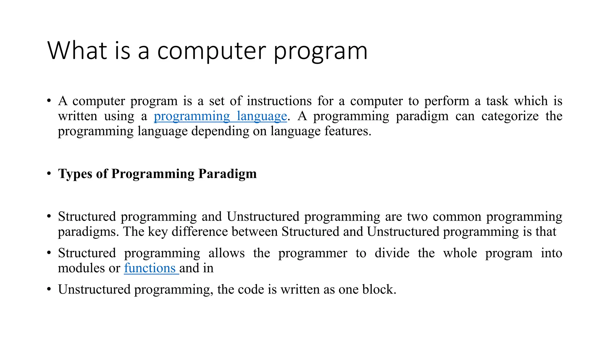 What is a computer program
• A computer program is a set of instructions for a computer to perform a task which is
written using a programming language. A programming paradigm can categorize the
programming language depending on language features.
• Types of Programming Paradigm
• Structured programming and Unstructured programming are two common programming
paradigms. The key difference between Structured and Unstructured programming is that
• Structured programming allows the programmer to divide the whole program into
modules or functions and in
• Unstructured programming, the code is written as one block.
 