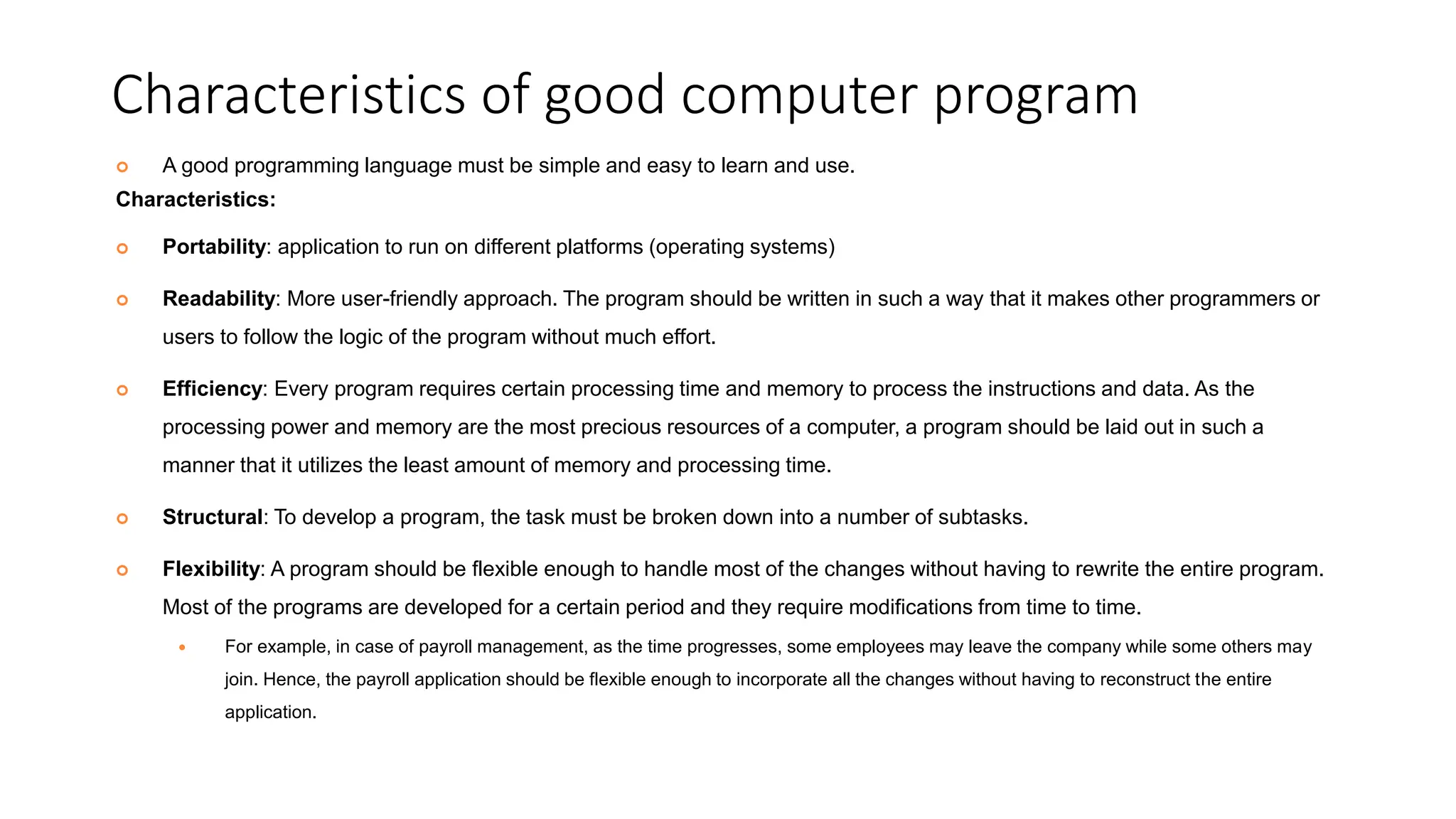 Characteristics of good computer program
 A good programming language must be simple and easy to learn and use.
Characteristics:
 Portability: application to run on different platforms (operating systems)
 Readability: More user-friendly approach. The program should be written in such a way that it makes other programmers or
users to follow the logic of the program without much effort.
 Efficiency: Every program requires certain processing time and memory to process the instructions and data. As the
processing power and memory are the most precious resources of a computer, a program should be laid out in such a
manner that it utilizes the least amount of memory and processing time.
 Structural: To develop a program, the task must be broken down into a number of subtasks.
 Flexibility: A program should be flexible enough to handle most of the changes without having to rewrite the entire program.
Most of the programs are developed for a certain period and they require modifications from time to time.
 For example, in case of payroll management, as the time progresses, some employees may leave the company while some others may
join. Hence, the payroll application should be flexible enough to incorporate all the changes without having to reconstruct the entire
application.
 