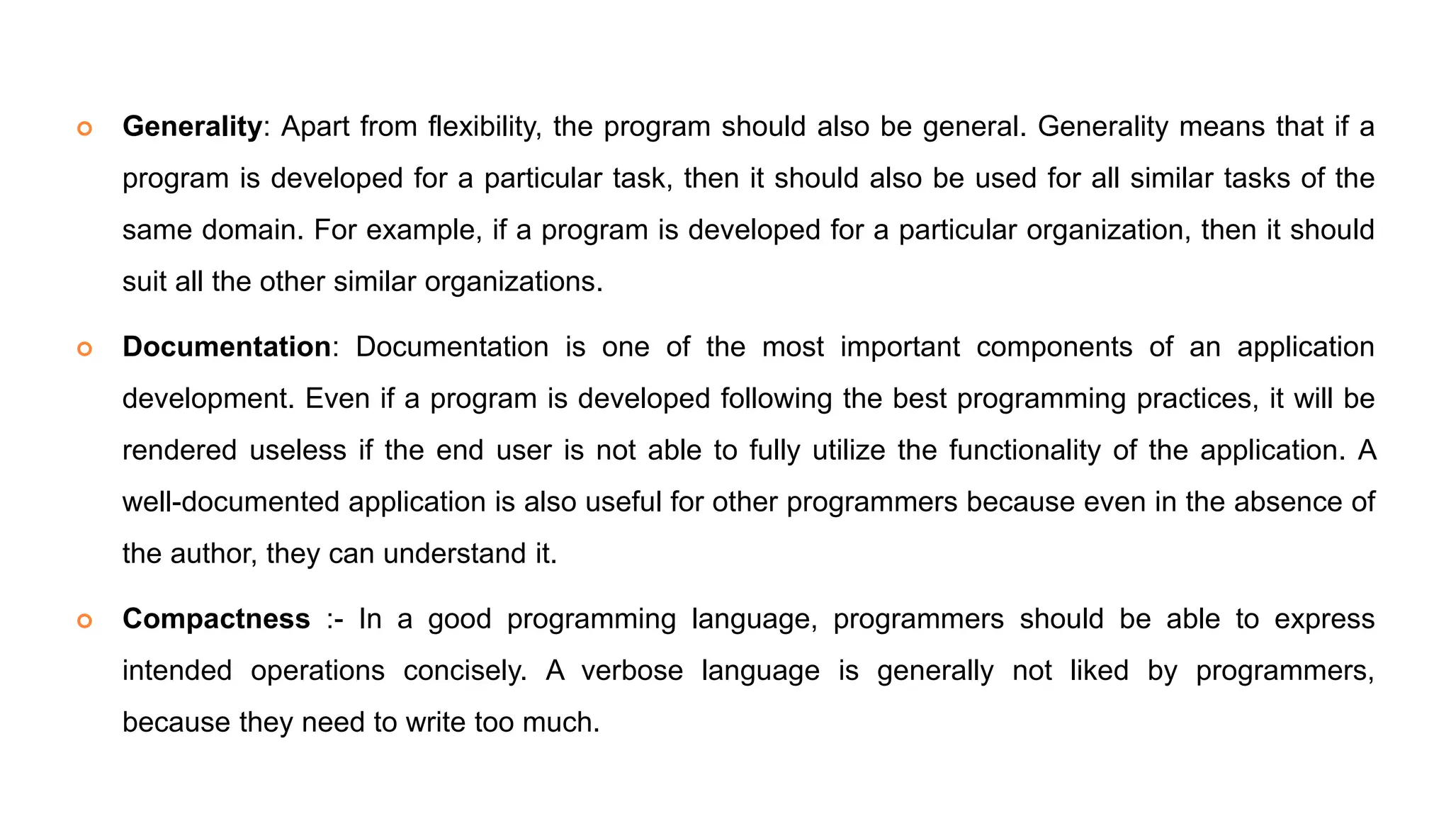  Generality: Apart from flexibility, the program should also be general. Generality means that if a
program is developed for a particular task, then it should also be used for all similar tasks of the
same domain. For example, if a program is developed for a particular organization, then it should
suit all the other similar organizations.
 Documentation: Documentation is one of the most important components of an application
development. Even if a program is developed following the best programming practices, it will be
rendered useless if the end user is not able to fully utilize the functionality of the application. A
well-documented application is also useful for other programmers because even in the absence of
the author, they can understand it.
 Compactness :- In a good programming language, programmers should be able to express
intended operations concisely. A verbose language is generally not liked by programmers,
because they need to write too much.
 