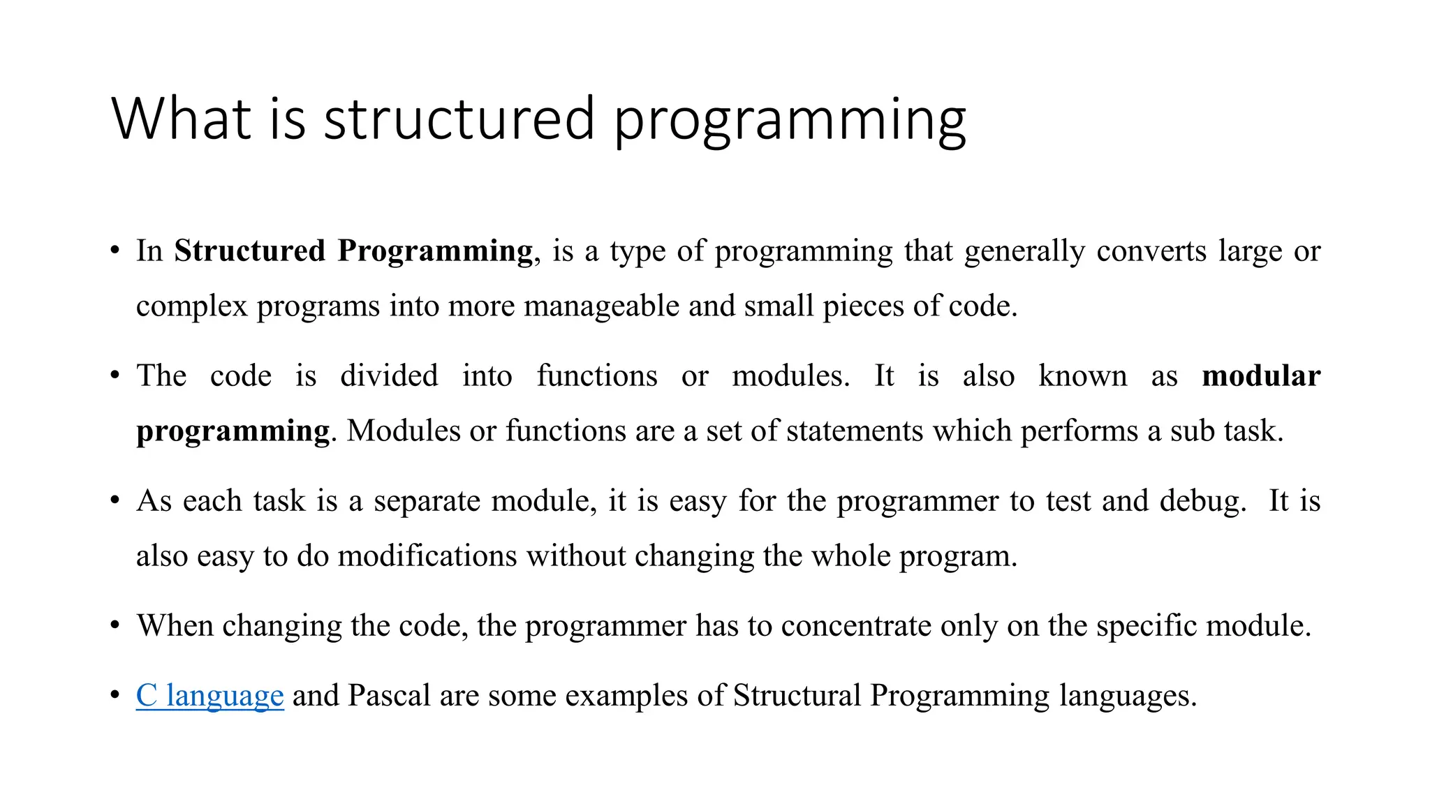 What is structured programming
• In Structured Programming, is a type of programming that generally converts large or
complex programs into more manageable and small pieces of code.
• The code is divided into functions or modules. It is also known as modular
programming. Modules or functions are a set of statements which performs a sub task.
• As each task is a separate module, it is easy for the programmer to test and debug. It is
also easy to do modifications without changing the whole program.
• When changing the code, the programmer has to concentrate only on the specific module.
• C language and Pascal are some examples of Structural Programming languages.
 