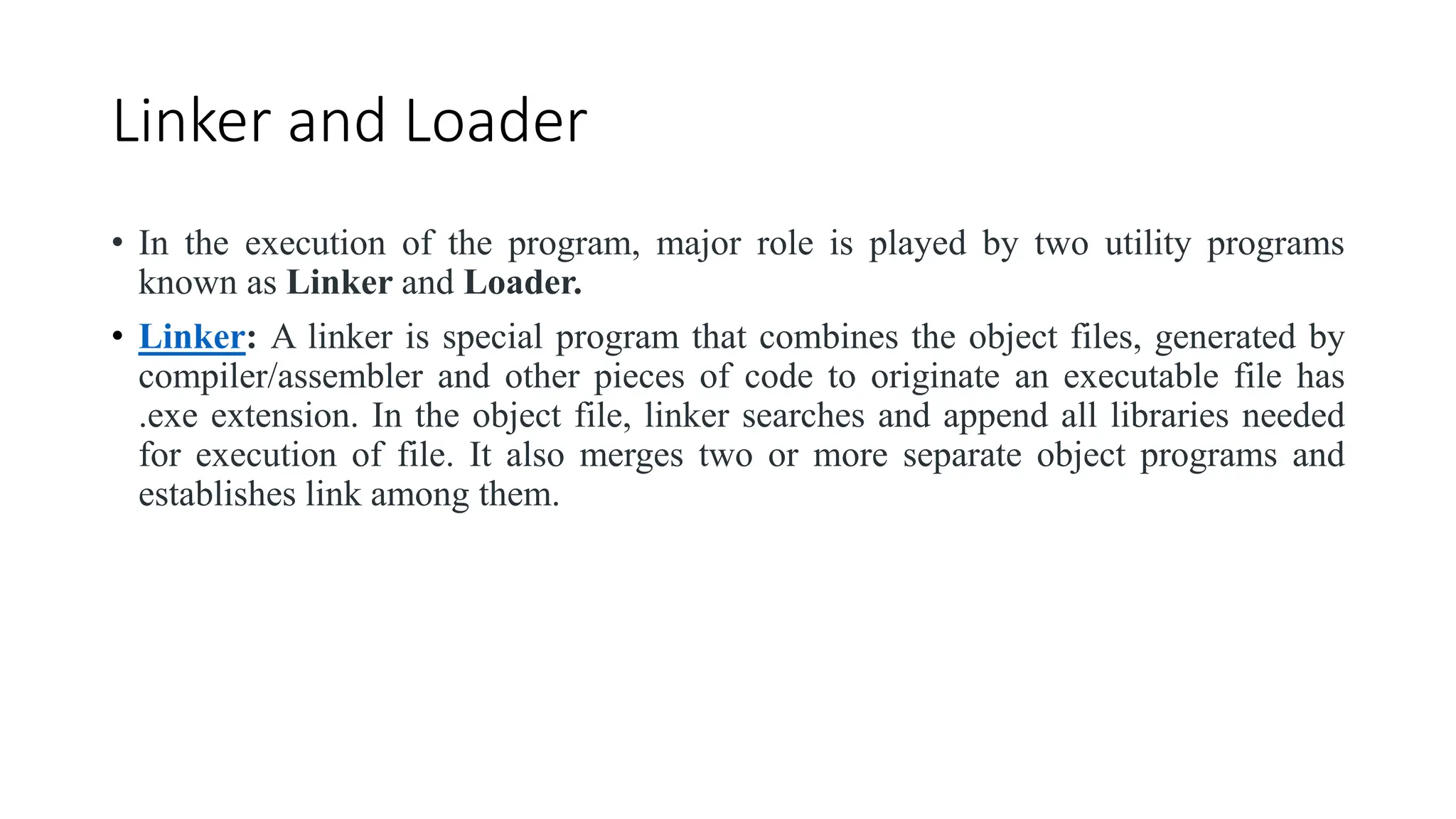 Linker and Loader
• In the execution of the program, major role is played by two utility programs
known as Linker and Loader.
• Linker: A linker is special program that combines the object files, generated by
compiler/assembler and other pieces of code to originate an executable file has
.exe extension. In the object file, linker searches and append all libraries needed
for execution of file. It also merges two or more separate object programs and
establishes link among them.
 